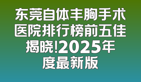 东莞自体丰胸手术医院排行榜前五佳揭晓！2025年度最新版