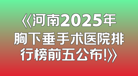 《河南2025年胸下垂手术医院排行榜前五公布！》