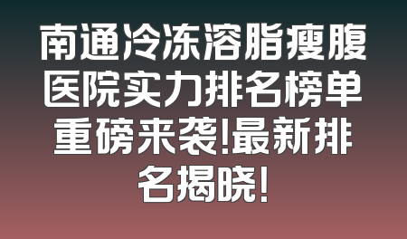 南通冷冻溶脂瘦腹医院实力排名榜单重磅来袭！最新排名揭晓！