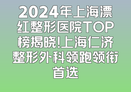 2024年上海漂红整形医院TOP榜揭晓！上海仁济整形外科领跑领衔首选
