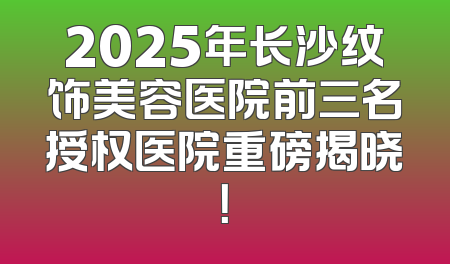 2025年长沙纹饰美容医院前三名授权医院重磅揭晓！