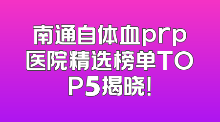 南通自体血prp医院精选榜单TOP5揭晓！