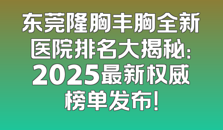 东莞隆胸丰胸全新医院排名大揭秘：2025最新权威榜单发布！
