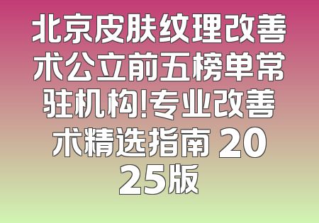 北京皮肤纹理改善术公立前五榜单常驻机构！专业改善术精选指南 2025版