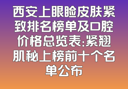西安上眼睑皮肤紧致排名榜单及口腔价格总览表：紧翘肌秘上榜前十个名单公布