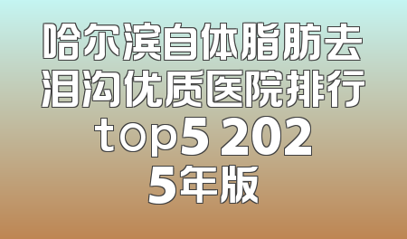 哈尔滨自体脂肪去泪沟优质医院排行top5 2025年版