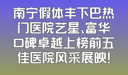 南宁假体丰下巴热门医院艺星、富华口碑卓越上榜前五佳医院风采展映！