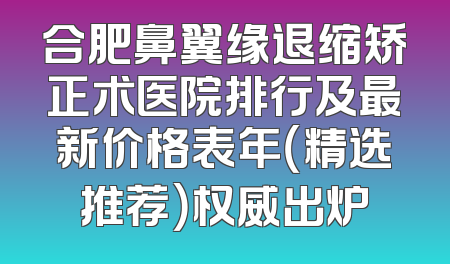 合肥鼻翼缘退缩矫正术医院排行及最新价格表年（精选推荐）权威出炉