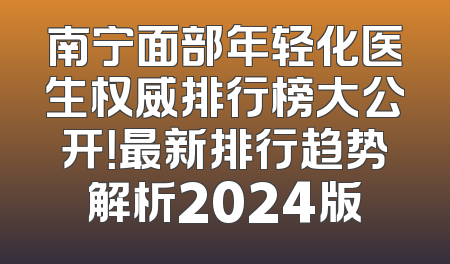 南宁面部年轻化医生权威排行榜大公开！最新排行趋势解析2024版