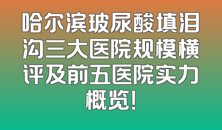 哈尔滨玻尿酸填泪沟三大医院规模横评及前五医院实力概览！