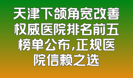 天津下颌角宽改善权威医院排名前五榜单公布，正规医院信赖之选