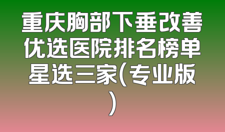 重庆胸部下垂改善优选医院排名榜单星选三家（专业版）