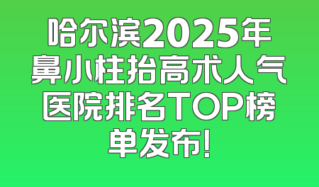 哈尔滨2025年鼻小柱抬高术人气医院排名TOP榜单发布！