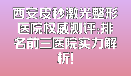 西安皮秒激光整形医院权威测评：排名前三医院实力解析！