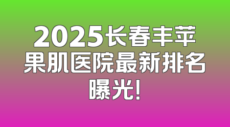 2025长春丰苹果肌医院最新排名曝光！
