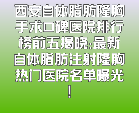 西安自体脂肪隆胸手术口碑医院排行榜前五揭晓：最新自体脂肪注射隆胸热门医院名单曝光！