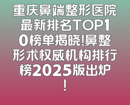 重庆鼻端整形医院最新排名TOP10榜单揭晓！鼻整形术权威机构排行榜2025版出炉！