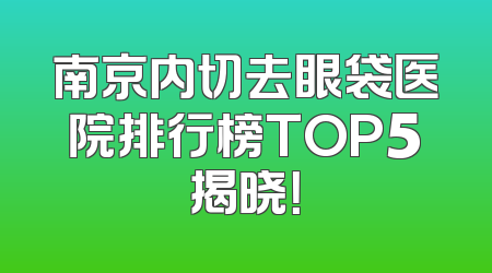 南京内切去眼袋医院排行榜TOP5揭晓！