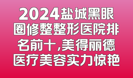2024盐城黑眼圈修整整形医院排名前十，美得丽德医疗美容实力惊艳