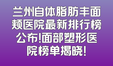 兰州自体脂肪丰面颊医院最新排行榜公布！面部塑形医院榜单揭晓！