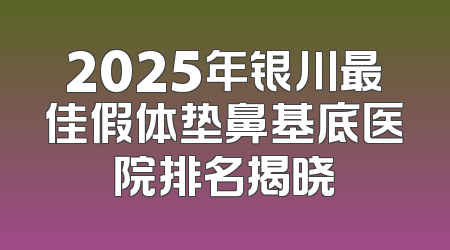 2025年银川最佳假体垫鼻基底医院排名揭晓
