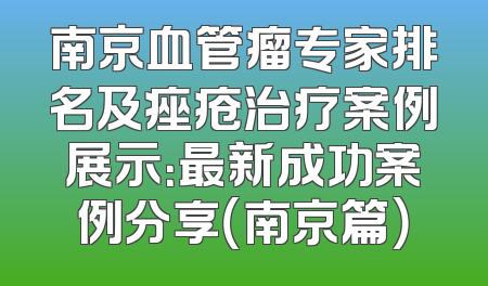 南京血管瘤专家排名及痤疮治疗案例展示：最新成功案例分享（南京篇）