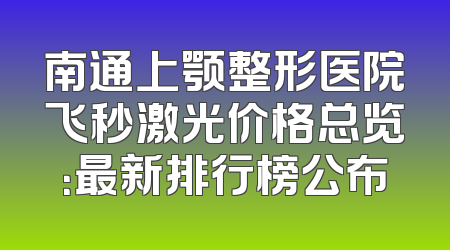 南通上颚整形医院飞秒激光价格总览：最新排行榜公布