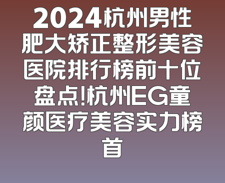2024杭州男性肥大矫正整形美容医院排行榜前十位盘点！杭州EG童颜医疗美容实力榜首