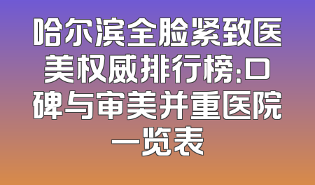 哈尔滨全脸紧致医美权威排行榜：口碑与审美并重医院一览表
