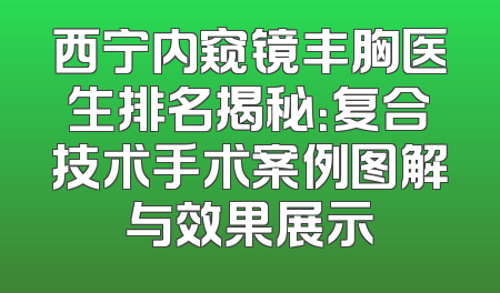 西宁内窥镜丰胸医生排名揭秘：复合技术手术案例图解与效果展示