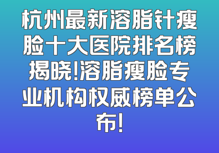 杭州最新溶脂针瘦脸十大医院排名榜揭晓！溶脂瘦脸专业机构权威榜单公布！