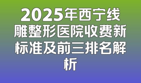 2025年西宁线雕整形医院收费新标准及前三排名解析