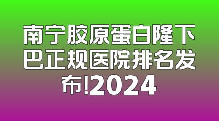 南宁胶原蛋白隆下巴正规医院排名发布！2024