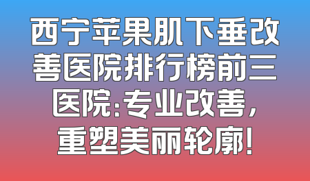 西宁苹果肌下垂改善医院排行榜前三医院：专业改善，重塑美丽轮廓！