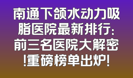 南通下颌水动力吸脂医院最新排行：前三名医院大解密！重磅榜单出炉！