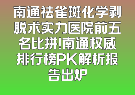 南通祛雀斑化学剥脱术实力医院前五名比拼！南通权威排行榜PK解析报告出炉