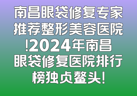 南昌眼袋修复专家推荐整形美容医院！2024年南昌眼袋修复医院排行榜独占鳌头！