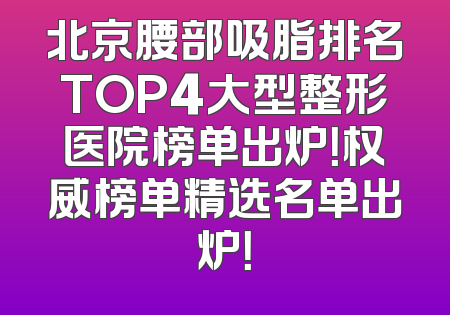 北京腰部吸脂排名TOP4大型整形医院榜单出炉！权威榜单精选名单出炉！