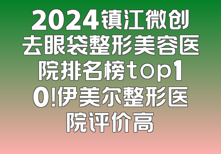2024镇江微创去眼袋整形美容医院排名榜top10！伊美尔整形医院评价高