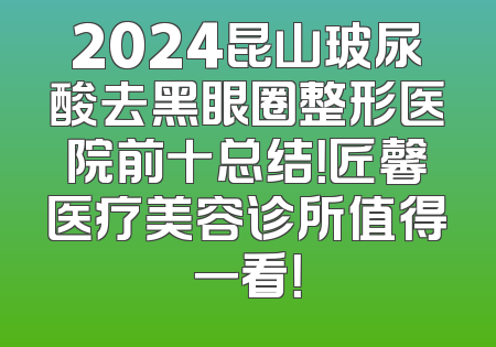 2024昆山玻尿酸去黑眼圈整形医院前十总结！匠馨医疗美容诊所值得一看！