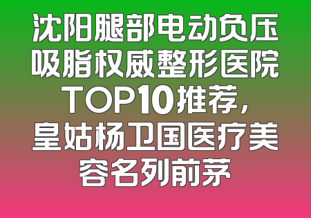 沈阳腿部电动负压吸脂权威整形医院TOP10推荐，皇姑杨卫国医疗美容名列前茅