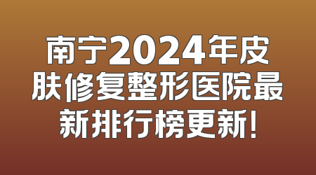 南宁2024年皮肤修复整形医院最新排行榜更新！