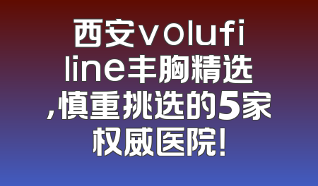 西安volufiline丰胸精选，慎重挑选的5家权威医院！