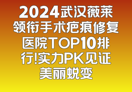 2024武汉薇莱领衔手术疤痕修复医院TOP10排行！实力PK见证美丽蜕变