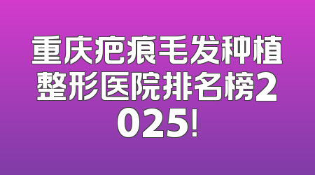 重庆疤痕毛发种植整形医院排名榜2025！