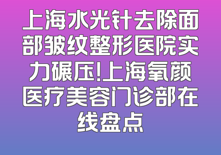 上海水光针去除面部皱纹整形医院实力碾压！上海氧颜医疗美容门诊部在线盘点