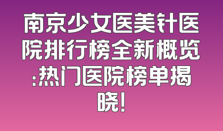 南京少女医美针医院排行榜全新概览：热门医院榜单揭晓！
