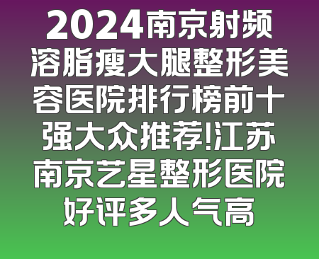 2024南京射频溶脂瘦大腿整形美容医院排行榜前十强大众推荐！江苏南京艺星整形医院好评多人气高