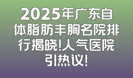 2025年广东自体脂肪丰胸名院排行揭晓！人气医院引热议！