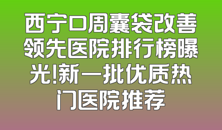 西宁口周囊袋改善领先医院排行榜曝光！新一批优质热门医院推荐